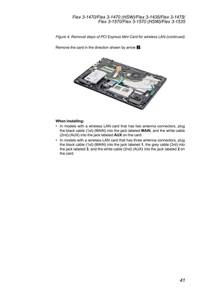 Page 4541
Flex 3-1470/Flex 3-1470 (HSW)/Flex 3-1435/Flex 3-1475/Flex 3-1570/Flex 3-1570 (HSW)/Flex 3-1535
Figure 4. Removal steps of PCI Express Mini Card for wireless LAN (continued) 	
Remove	the	card	in	the	direction	shown	by	arrow	 3.
3
When installing:
•	
In	 models	 with	a	wireless	 LAN	card	 that	has	two	antenna	 connectors,	 plug	
the	 black	 cable	 (1st)	(MAIN)	 into	the	jack	 labeled	 MAIN,	and	 the	white	 cable	
(2nd)	(AUX)	into	the	jack	labeled	 AUX	on	the	card.	
•	 In	 models	 with	a	wireless	 LAN...