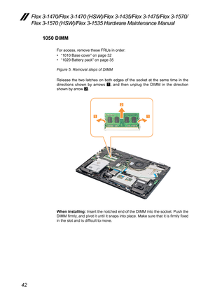 Page 4642
Flex 3-1470/Flex 3-1470 (HSW)/Flex 3-1435/Flex 3-1475/Flex 3-1570/
Flex 3-1570 (HSW)/Flex 3-1535 Hardware Maintenance Manual
1050 DIMM
For	access,	remove	these	FRUs	in	order:	
•	“1010	Base	cover ”	on	page	32
•	 “1020	Battery	pack”	on	page	35
Figure 5. Removal steps of DIMM 
Release 	the	 two	latches	 on	both 	edges	 of	the	 socket	 at	the	 same	 time	in	 the 	
directions	 shown	by	arrows	
1,	
and	 then	 unplug	 the	DIMM	 in	the	 direction 	
shown	by	arrow	 2.
11
2
When installing:
	Insert	 the	notched...