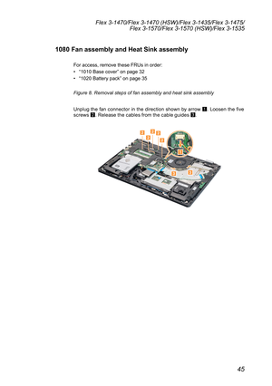 Page 4945
Flex 3-1470/Flex 3-1470 (HSW)/Flex 3-1435/Flex 3-1475/Flex 3-1570/Flex 3-1570 (HSW)/Flex 3-1535
1080 Fan assembly and Heat Sink assembly
For	access,	remove	these	FRUs	in	order:
•	“1010	Base	cover ”	on	page	32
•	 “1020	Battery	pack”	on	page	35
Figure 8. Removal steps of fan assembly and heat sink assembly
Unplug	 the	fan	connector	 in	the	 direction	 shown	by	arrow	
1.	
Loosen	 the	five	
screws 	
2 .	Release	the	cables	from	the	cable	guides	
3.	
22222
1
33 