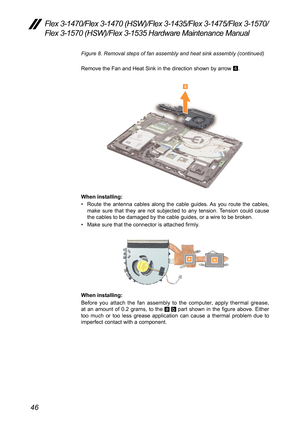 Page 5046
Flex 3-1470/Flex 3-1470 (HSW)/Flex 3-1435/Flex 3-1475/Flex 3-1570/
Flex 3-1570 (HSW)/Flex 3-1535 Hardware Maintenance Manual
Figure 8. Removal steps of fan assembly and heat sink assembly (continu\
ed)
Remove	the	Fan	and	Heat	Sink	in	the	direction	shown	by	arrow	4.
4
When installing:
•	
Route	 the	antenna	 cables	along	the	cable	 guides.	 As	you	 route	 the	cables,	
make	 sure	that	they	 are	not	subjected	 to	any	 tension.	 Tension	could	cause	
the	cables	to	be	damaged	by	the	cable	guides,	or	a	wire...