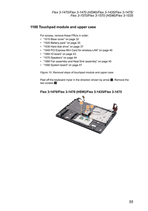 Page 5955
Flex 3-1470/Flex 3-1470 (HSW)/Flex 3-1435/Flex 3-1475/Flex 3-1570/Flex 3-1570 (HSW)/Flex 3-1535
1100 Touchpad module and upper case
For	access,	remove	these	FRUs	in	order:	
•	“1010	Base	cover ”	on	page	32
•	 “1020	Battery	pack”	on	page	35
•	 “1030	Hard	disk	drive ”	on	page	37
•	 “1040	PCI	Express	Mini	Card	for	wireless	LAN ”	on	page	40
•	 “1060	IO	board ”	on	page	43
•	 “1070	Speakers ”	on	page	44
•	 “1080	Fan	assembly	and	Heat	Sink	assembly ”	on	page	45
•	 “1090	System	board ”	on	page	47
Figure 10....