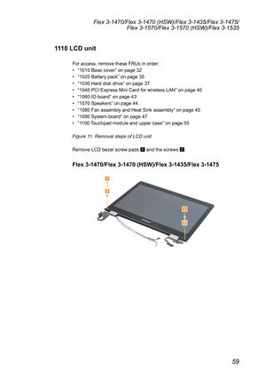 Page 6359
Flex 3-1470/Flex 3-1470 (HSW)/Flex 3-1435/Flex 3-1475/Flex 3-1570/Flex 3-1570 (HSW)/Flex 3-1535
1110 LCD unit
For	access,	remove	these	FRUs	in	order:	
•	“1010	Base	cover ”	on	page	32
•	 “1020	Battery	pack”	on	page	35
•	 “1030	Hard	disk	drive ”	on	page	37
•	 “1040	PCI	Express	Mini	Card	for	wireless	LAN ”	on	page	40
•	 “1060	IO	board ”	on	page	43
•	 “1070	Speakers ”	on	page	44
•	 “1080	Fan	assembly	and	Heat	Sink	assembly ”	on	page	45
•	 “1090	System	board ”	on	page	47
•	 “1100	 Touchpad	module	and	upper...