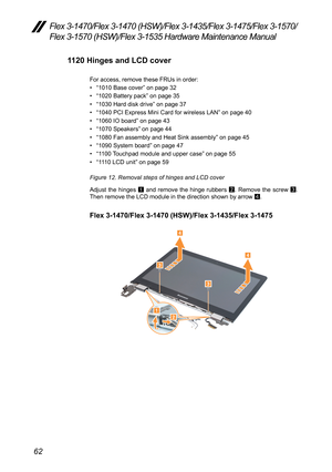 Page 6662
Flex 3-1470/Flex 3-1470 (HSW)/Flex 3-1435/Flex 3-1475/Flex 3-1570/
Flex 3-1570 (HSW)/Flex 3-1535 Hardware Maintenance Manual
1120 Hinges and LCD cover
For	access,	remove	these	FRUs	in	order:	
•	“1010	Base	cover ”	on	page	32
•	 “1020	Battery	pack”	on	page	35
•	 “1030	Hard	disk	drive ”	on	page	37
•	 “1040	PCI	Express	Mini	Card	for	wireless	LAN ”	on	page	40
•	 “1060	IO	board ”	on	page	43
•	 “1070	Speakers ”	on	page	44
•	 “1080	Fan	assembly	and	Heat	Sink	assembly ”	on	page	45
•	 “1090	System	board ”	on...