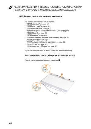 Page 7066
Flex 3-1470/Flex 3-1470 (HSW)/Flex 3-1435/Flex 3-1475/Flex 3-1570/
Flex 3-1570 (HSW)/Flex 3-1535 Hardware Maintenance Manual
1130 Sensor board and antenna assembly
For	access,	remove	these	FRUs	in	order:	
•	“1010	Base	cover ”	on	page	32
•	 “1020	Battery	pack”	on	page	35
•	 “1030	Hard	disk	drive ”	on	page	37
•	 “1040	PCI	Express	Mini	Card	for	wireless	LAN ”	on	page	40
•	 “1060	IO	board ”	on	page	43
•	 “1070	Speakers ”	on	page	44
•	 “1080	Fan	assembly	and	Heat	Sink	assembly ”	on	page	45
•	 “1090	System...