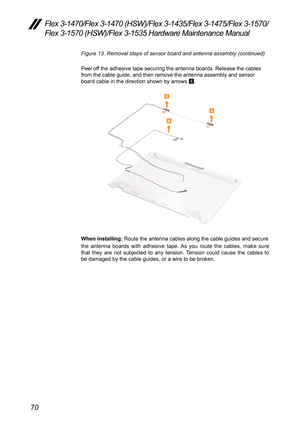 Page 7470
Flex 3-1470/Flex 3-1470 (HSW)/Flex 3-1435/Flex 3-1475/Flex 3-1570/
Flex 3-1570 (HSW)/Flex 3-1535 Hardware Maintenance Manual
Figure 13. Removal steps of sensor board and antenna assembly (continue\
d)
Peel	off	the	adhesive	tape	securing	the	antenna	boards.	Release	the	cables	
from	the	cable	guide,	and	then	remove	the	antenna	assembly	and	sensor	
board	cable	in	the	direction	shown	by	arrows	4.
4
4
4
When installing:
	Route	the	antenna	cables	along	the	cable	guides	and	secure
the	 antenna	 boards	with...