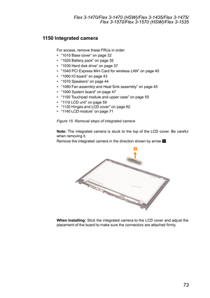 Page 7773
Flex 3-1470/Flex 3-1470 (HSW)/Flex 3-1435/Flex 3-1475/Flex 3-1570/Flex 3-1570 (HSW)/Flex 3-1535
1150 Integrated camera
For	access,	remove	these	FRUs	in	order:	
•	“1010	Base	cover ”	on	page	32
•	 “1020	Battery	pack”	on	page	35
•	 “1030	Hard	disk	drive ”	on	page	37
•	 “1040	PCI	Express	Mini	Card	for	wireless	LAN ”	on	page	40
•	 “1060	IO	board ”	on	page	43
•	 “1070	Speakers ”	on	page	44
•	 “1080	Fan	assembly	and	Heat	Sink	assembly ”	on	page	45
•	 “1090	System	board ”	on	page	47
•	 “1100	 Touchpad	module...