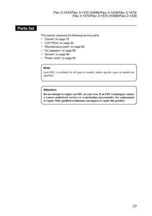 Page 8177
Flex 3-1470/Flex 3-1470 (HSW)/Flex 3-1435/Flex 3-1475/Flex 3-1570/Flex 3-1570 (HSW)/Flex 3-1535
Parts list
This	section	presents	the	following	service	parts:
•	“Overall”	on	page	78
•	 “LCD	FRUs”	on	page	86
•	 “Miscellaneous	parts ”	on	page	88
•	 “AC	adapters ”	on	page	89
•	 “Screws”	on	page	89
•	 “Power	cords ”	on	page	90
Note:
Each  FRU  is  available  for  all  types  or  models,  unless  specific  types  or  models  are 
specified.
Attention: 
Do	not	attempt	to	replace	an	FRU	on	your 	own.	If	an...