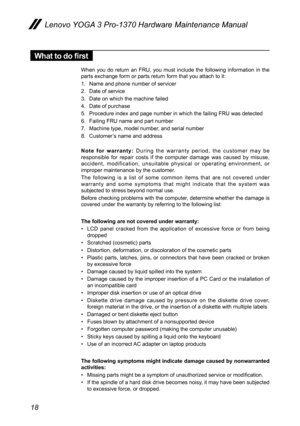 Page 2218
Lenovo YOGA 3 Pro-1370 Hardware Maintenance Manual
What to do first
When  you  do  return  an  FRU,  you  must  include  the  following  information  in  the 
parts exchange form or parts return form that you attach to it:
1. Name and phone number of servicer
2.  Date of service
3.  Date on which the machine failed
4.  Date of purchase
5.  Procedure index and page number in which the failing FRU was detected 
6.  Failing FRU name and part number
7.  Machine type, model number, and serial number
8....