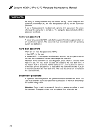 Page 2622
Lenovo YOGA 3 Pro-1370 Hardware Maintenance Manual
Passwords
As  many  as  three  passwords  may  be  needed  for  any  Lenovo  computer:  the 
power-on  password  (POP),  the  hard  disk  password  (HDP),  and  the  supervisor 
password.
If  any  of  these  passwords  has  been  set,  a  prompt  for  it  appears  on  the  screen 
whenever  the  computer  is  turned  on.  The  computer  does  not  start  until  the 
password is entered.
Power-on password
A  power-on  password  (POP)  protects  the...