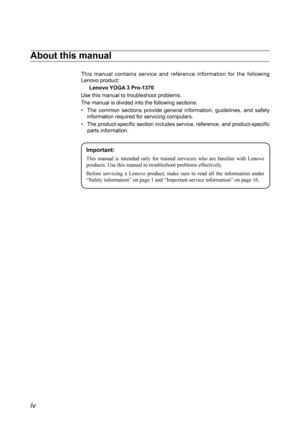 Page 4iv
About this manual
This  manual  contains  service  and  reference  information  for  the  following 
Lenovo product:Lenovo YOGA 3 Pro-1370
Use this manual to troubleshoot problems.
The manual is divided into the following sections:
•  The  common  sections  provide  general  information,  guidelines,  and  safety 
information required for servicing computers.
•  The product-specific section includes service, reference, and product-specific 
parts information.
Important:
This 	manual 	is 	intended...