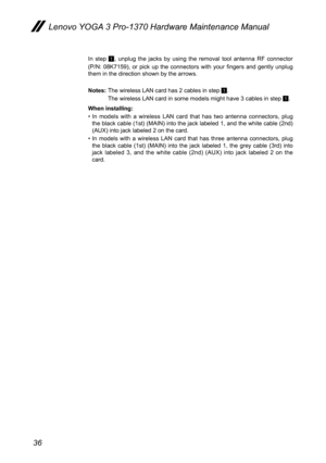 Page 4036
Lenovo YOGA 3 Pro-1370 Hardware Maintenance Manual
In  step 1,  unplug  the  jacks  by  using  the  removal  tool  antenna  RF  connector 
(P/N:  08K7159),  or  pick  up  the  connectors  with  your  fingers  and  gently  unplug 
them in the direction shown by the arrows.
Notes:  The wireless LAN card has 2 cables in step 
1.
  The wireless LAN card in some models might have 3 cables in step 
1.
When installing:
•  In  models  with  a  wireless  LAN  card  that  has  two  antenna  connectors,  plug...