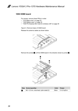 Page 4238
Lenovo YOGA 3 Pro-1370 Hardware Maintenance Manual
1050 HDMI board
For access, remove these FRUs in order:
• “1010 Base cover” on page 32
•  “1020 Battery pack” on page 34
•  “1030 PCI Express Mini Card for wireless LAN” on page 35
Figure 5. Removal steps of HDMI board
Release the antenna cables as shown below.
1
1
2
Remove the screws 1. Lift the HDMI board in the direction shown by arrow 2.
1
1
2
Step Screw (quantity) ColorTorque
AM2 × 3.5 mm, cross-head, nylok-coated (2) Black1.5~2.0 kgf*cm  