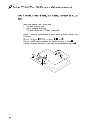 Page 5248
Lenovo YOGA 3 Pro-1370 Hardware Maintenance Manual
1140  Camera,  sensor  board,  MIC  board,  vibrator,  and  LCD 
panel
For access, remove these FRUs in order:
• “1010 Base cover” on page 32
•  “1090 LCD module” on page 43
•  “1130 Mylar, hinge cover, LCD bezel” on page 47
Figure  17.  Removal  steps  of  camera,  sensor  board,  MIC  board,  vibrator,  and 
LCD panel
Remove the vibrator 
1. Detach connectors B, C, and F. 
Remove the LCD panel connector in the direction as shown by arrow 
D.
Remove...