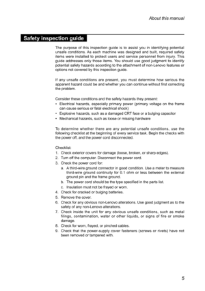 Page 95
About this manual
Safety inspection guide
The  purpose  of  this  inspection  guide  is  to  assist  you  in  identifying  potential 
unsafe  conditions. As  each  machine  was  designed  and  built,  required  safety 
items  were  installed  to  protect  users  and  service  personnel  from  injury.  This 
guide  addresses  only  those  items.  You  should  use  good  judgment  to  identify 
potential safety hazards according to the attachment of non-Lenovo features or 
options not covered by this...