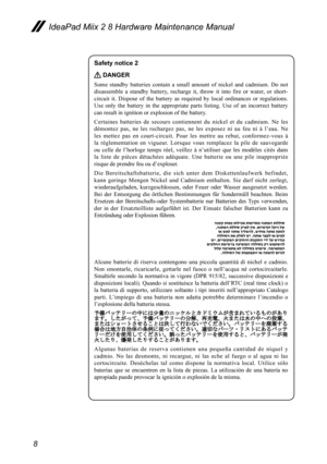 Page 128
IdeaPad Miix 2 8 Hardware Maintenance Manual
Safety notice 2 
 DANGER
Some  standby  batteries  contain  a  small  amount  of  nickel  and  cadmium.  Do  not 
disassemble  a  standby  battery,  recharge  it,  throw  it  into  fire  or  water,  or  short-
circuit  it.  Dispose  of  the  battery  as  required  by  local  ordinances  or  regulations. 
Use  only  the  battery  in  the  appropriate  parts  listing.  Use  of  an  incorrect  battery 
can result in ignition or explosion of the battery....