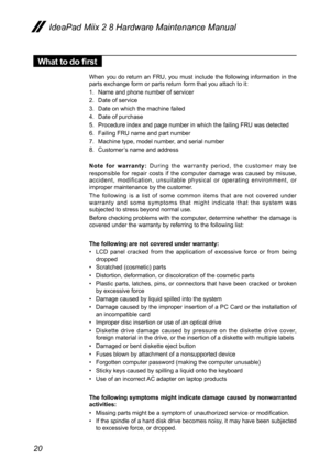 Page 2420
IdeaPad Miix 2 8 Hardware Maintenance Manual
What to do first
When  you  do  return  an  FRU,  you  must  include  the  following  information  in  the parts exchange form or parts return form that you attach to it:
1. Name and phone number of servicer
2. Date of service
3. Date on which the machine failed
4. Date of purchase
5. Procedure index and page number in which the failing FRU was detected 
6. Failing FRU name and part number
7. Machine type, model number, and serial number
8. Customer’s name...