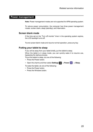 Page 2925
Related service information
Power management
Note: Power management modes are not supported for APM operating system.
To  reduce  power  consumption,  the  computer  has  three  power  management modes: screen blank, sleep (standby), and hibernation.
Screen blank mode
If  the  time  set  on  the  “Turn  off  monitor”  timer  in  the  operating  system  expires, the LCD backlight turns off.
To end screen blank mode and resume normal operation, press any key.
Putting your tablet to sleep
If you will be...