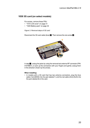 Page 3733
Lenovo IdeaPad Miix 2 8
1030 3G card (on select models)
For access, remove these FRU:
• “1010 LCD cover” on page 31
• “1020 Battery pack” on page 32
Figure 3. Removal steps of 3G card  
Disconnect the 3G card cable (blue) 1. Then remove the one screw 2.
2
1
In step 1, unplug the jacks by using the removal tool antenna RF connector (P/N: 
51078891), or pick up the connectors with your fingers and gently unplug them in the direction shown by the arrows. 
When installing:
• In  models  with  a  3G  card...