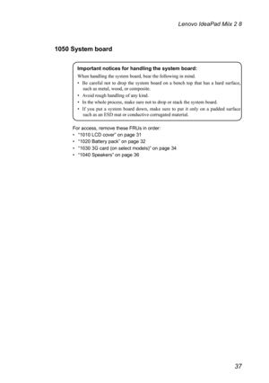 Page 4137
Lenovo IdeaPad Miix 2 8
1050 System board
Important notices for handling the system board:
When	handling	the	system	board,	bear	the	following	in	mind.
•	 Be	careful 	not 	to 	drop 	the 	system 	board 	on 	a 	bench 	top 	that 	has 	a 	hard 	surface,	
such as metal, wood, or composite.
•	 Avoid	rough	handling	of	any	kind.
•	 In	the	whole	process,	make	sure	not	to	drop	or	stack	the	system	board.
•	 If 	you 	put 	a 	system 	board 	down, 	make 	sure 	to 	put 	it 	only 	on 	a 	padded 	surface	
such as an...