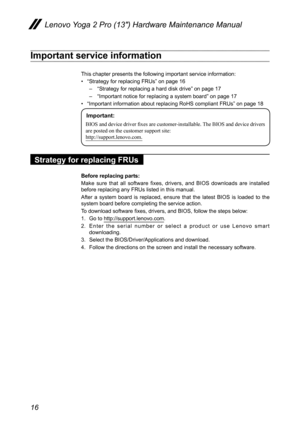 Page 2016
Lenovo Yoga 2 Pro (13″) Hardware Maintenance Manual
Important service information
This chapter presents the following important service information: 
• “Strategy for replacing FRUs” on page 16
– “Strategy for replacing a hard disk drive” on page 17
– “Important notice for replacing a system board” on page 17
• “Important information about replacing RoHS compliant FRUs” on pag\
e 18
Important:
BIOS	and	device	driver	fixes	are	customer-installable.	 The	BIOS	and	device 	drivers	
are	posted	on	the...