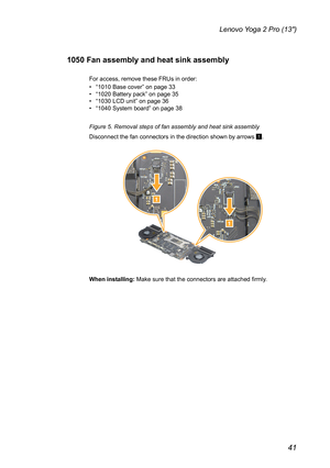 Page 4541
Lenovo Yoga 2 Pro (13″)
1050 Fan assembly and heat sink assembly
For access, remove these FRUs in order:
• “1010 Base cover” on page 33• “1020 Battery pack” on page 35• “1030 LCD unit” on page 36• “1040 System board” on page 38
Figure 5. Removal steps of fan assembly and heat sink assembly
Disconnect the fan connectors in the direction shown by arrows 1.
1
1
When installing: Make sure that the connectors are attached firmly. 