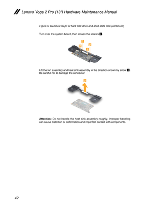 Page 4642
Lenovo Yoga 2 Pro (13″) Hardware Maintenance Manual
Figure 5. Removal steps of hard disk drive and solid state disk (continued)
Turn over the system board, then loosen the screws 2.
2222
Lift the fan assembly and heat sink assembly in the direction shown by a\
rrow 3. Be careful not to damage the connector.
3
Attention: Do not handle the heat sink assembly roughly. Improper handling can cause distortion or deformation and imperfect contact with component\
s. 