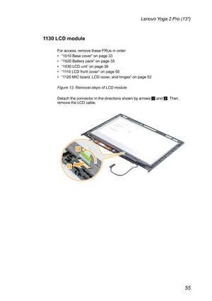 Page 5955
Lenovo Yoga 2 Pro (13″)
1130 LCD module
For access, remove these FRUs in order: 
• “1010 Base cover” on page 33
• “1020 Battery pack” on page 35
• “1030 LCD unit” on page 36
• “1110 LCD front cover” on page 50
• “1120 MIC board, LCD cover, and hinges” on page 52
Figure 13. Removal steps of LCD module
Detach the connector in the directions shown by arrows 1 and 2. Then remove the LCD cable.
1
2 