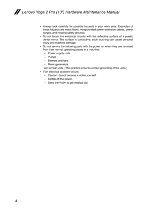 Page 84
Lenovo Yoga 2 Pro (13″) Hardware Maintenance Manual
• Always look carefully for possible hazards in your work area. Examples of these hazards are moist floors, nongrounded power extension cables, power surges, and missing safety grounds. 
• Do not touch live electrical circuits with the reflective surface of a plastic dental mirror. The surface is conductive; such touching can cause personal injury and machine damage.
• Do not service the following parts with the power on when they are removed from...