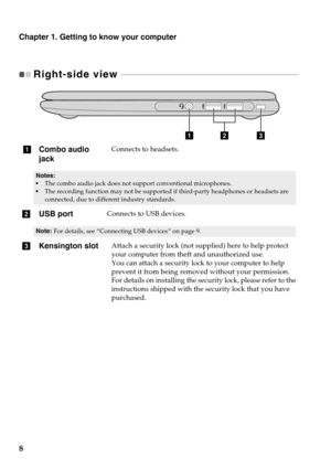 Page 12
Chapter 1. Getting to know your computer
8
Right-side view  - - - - - - - - - - - - - - - - - - - - - - - - - - - - - - - - - - - - - - - - - - - - - - - - - - - - - - - - - - - - - - -  - - - - - - - - - - - - - - - - - - - 
abc
aCombo audio 
jackConnects to headsets.
•The combo audio jack does not support conventional microphones.•The recording function may not be supported if third-party headphones or headsets are 
connected, due to differ ent industry standards.
bUSB portConnects to USB devices....