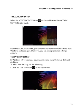 Page 17Chapter 2. Starting to use Windows 10
13
The ACTION CENTER
Select the ACTION CENTER icon  on the taskbar and the ACTION 
CENTER is displayed.
From the ACTION CENTER, you can ex amine important notifications from 
Windows and your apps. Moreover, you can change common settings 
quickly.
Task View in taskbar
In Windows 10, you can add a new desktop and switch between different 
desktops.
To add a new desktop, do the following:
 Click the Task View icon 
 in the taskbar area. 