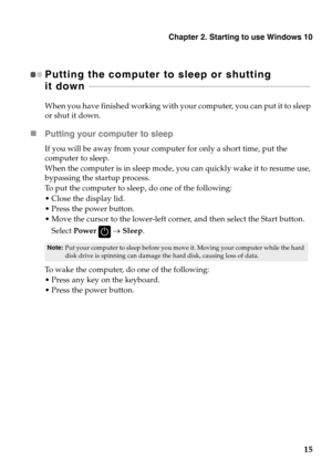 Page 19
Chapter 2. Starting to use Windows 10
15
Putting the computer to sleep or shutting 
it down   - - - - - - - - - - - - - - - - - - - - -  - - - - - - - - - - - - - - - - - - - - - - - - - - - - - - - - - - - - - - - - - -  - - - - - - - - - - - - - - - - - - - - - - - - - - - - - - - - - - - - - - - 
When you have finished working with your computer, you can put it to sleep 
or shut it down.
Putting your computer to sleep
If you will be away from your comp uter for only a short time, put the 
computer...