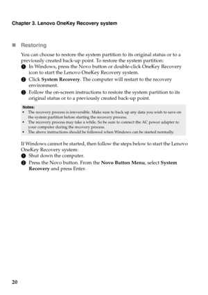 Page 24
Chapter 3. Lenovo OneKey Recovery system
20 Re
storing
You can choose to restore the system part ition to its original status or to a 
previously created back-up point. To restore the system partition:
1 In W
indows, press the Novo button or double-click OneKey Recovery 
icon to start the Lenovo OneKey Recovery system.
2Click  System R
 ecovery. The computer will restart to the recovery 
environment.
3 F
ollow the on-screen instructions to restore the system partition to its 
original status or to a...