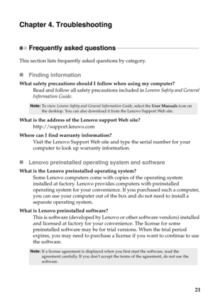 Page 25
21
Chapter 4. Troubleshooting
Frequently asked questions  - - - - - - - - - - - - - - - - - - - - - - - - - - - - - - - - - - - - - - - - - - - - - - - - - - - - - - - - - - - 
This section lists frequently asked questions by category.
Finding information
What safety precautions should I  follow when using my computer?
Read and follow all safety precautions included in L
 enovo Safety and General 
Information Guide .
Note:To view  Lenovo Safety and General Information Guide , select the User Manuals...