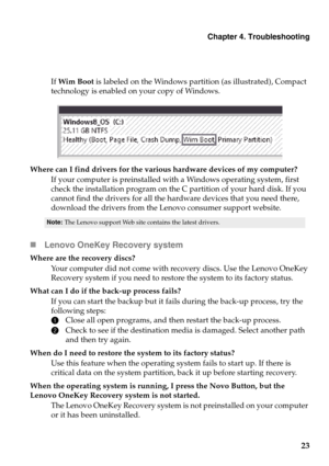 Page 27Chapter 4. Troubleshooting
23
If Wim Boot  is labeled on the Windows partition (as illustrated), Compact 
technology is enabled on your copy of Windows.
Where can I find drivers for the various hardware devices of my computer?
If your computer is preinstalled wi th a Windows ope
 rating system, first 
check the installation program on the C partition of your hard disk. If you 
cannot find the drivers for all the hardware devices that you need there, 
download the drivers from the Lenovo consumer support...