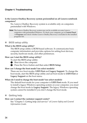 Page 28
Chapter 4. Troubleshooting
24
Is the Lenovo OneKey Recovery system preinstalled on all Lenovo notebook 
computers?No. Lenovo OneKey Recovery system is available only on computers 
pr
einstalled with Windows.
Note: The Lenovo OneKey Recovery system may not be available on some Lenovo 
computers with preinstalled Windows. To check your computer, go to  Control Panel 
  Programs  and check whether Lenovo OneKey Recovery is included in the installed 
programs list.
 BIOS setup utility
What is the BIOS...