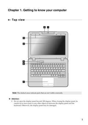 Page 51
Chapter 1. Getting to know your computer
Top view - - - - - - - - - - - - - - - - - - - - - - - - - - - - - - - - - - - - - - - - - - - - - - - - - - - - - - - - - - - - - - - - - - - - - - - - - - - - - - - - - - - - - - - - - - - - - - - - - - - 
g
e
d
f
ab
c
Note:The dashed areas indicate parts that are not visible externally.
 Attention:
•Do  not open 
the dis
 play panel beyond 180 degrees. When closing the display panel, be 
careful  not to leave pens or any other objects in between the display...