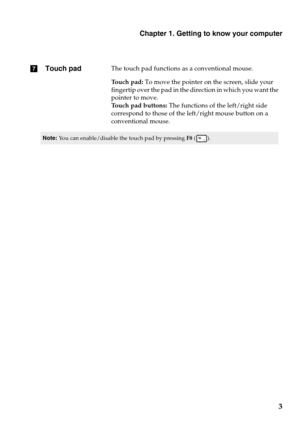 Page 7gTouch padThe touch pad functions as a conventional mouse.
Touch pad:  To move the
  pointer on the screen, slide your 
fingertip over the pad in the dir ection in which you want the 
pointer to move.
Touch pad buttons:  The fu
 nctions of the left/right side 
correspond to those of the lef t/right mouse button on a 
conventional mouse.
Note: You can enable/disable the touch pad by pressing  F8 ().
Chapter 1. Getting to know your computer
3 