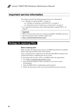 Page 20Lenovo Y400/Y500 Hardware Maintenance Manual
16
This chapter presents the following important service information:
 see “Strategy for replacing FRUs” on page 16
– see “Strategy for replacing a hard disk drive” on page 17
– see “Important notice for replacing a system board” on page 17
 see “Important information about replacing RoHS compliant FRUs” on 
page 18
Before replacing parts:
Make sure that all software fixes, drivers, and BIOS downloads are installed 
before replacing any FRUs listed in this...