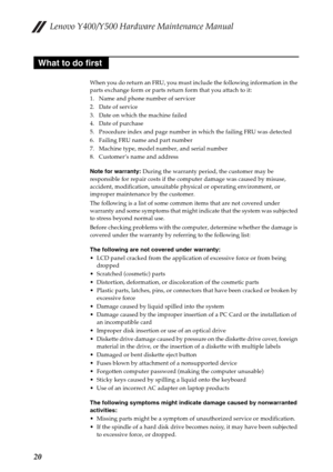 Page 24Lenovo Y400/Y500 Hardware Maintenance Manual
20
When you do return an FRU, you must include the following information in the 
parts exchange form or parts return form that you attach to it:
1. Name and phone number of servicer
2. Date of service
3. Date on which the machine failed
4. Date of purchase
5. Procedure index and page number in which the failing FRU was detected
6. Failing FRU name and part number
7. Machine type, model number, and serial number
8. Customer’s name and address
Note for warranty:...