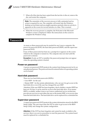 Page 28Lenovo Y400/Y500 Hardware Maintenance Manual
24
7. When all of the data has been copied from the last disc in the set, remove the 
disc and restart the computer.
8. When the recovery process is complete, the Welcome to the Microsoft 
Windows screen is displayed. Follow the instructions on the screen to 
complete the Windows setup.
As many as three passwords may be needed for any Lenovo computer: the 
power-on password (POP), the hard disk password (HDP), and the supervisor 
password (SVP).
If any of...