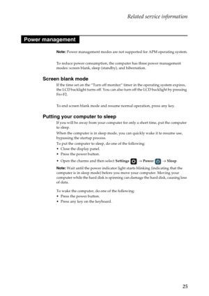 Page 29Related service information
25
Note: Power management modes are not supported for APM operating system.
To reduce power consumption, the computer has three power management 
modes: screen blank, sleep (standby), and hibernation.
Screen blank mode
If the time set on the “Turn off monitor” timer in the operating system expires, 
the LCD backlight turns off. You can also turn off the LCD backlight by pressing 
Fn+F2.
To end screen blank mode and resume normal operation, press any key.
Putting your computer...