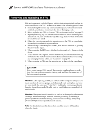 Page 38Lenovo Y400/Y500 Hardware Maintenance Manual
34
This section presents exploded figures with the instructions to indicate how to 
remove and replace the FRU. Make sure to observe the following general rules:
1. Do not attempt to service any computer unless you have been trained and 
certified. An untrained person runs the risk of damaging parts.
2. Before replacing any FRU, review see “FRU replacement notices” on page 33.
3. Begin by removing any FRUs that have to be removed before the failing FRU. 
Any...