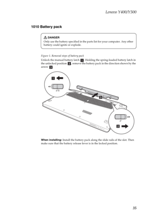 Page 39Lenovo Y400/Y500
35 1010 Battery pack
Figure 1. Removal steps of battery pack
Unlock the manual battery latch  . Holding the spring-loaded battery latch in 
the unlocked position  , remove the battery pack in the direction shown by the 
arrow .
When installing: Install the battery pack along the slide rails of the slot. Then 
make sure that the battery release lever is in the locked position.
DANGER
Only use the battery specified in the parts list for your computer. Any other 
battery could ignite or...