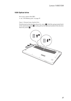 Page 41Lenovo Y400/Y500
37 1030 Optical drive
For access, remove this FRU:
 see “1010 Battery pack” on page 35
Figure 3. Removal steps of optical drive
Push the latch in the direction shown by  arrow  . Hold the spring-loaded latch 
in the unlocked position  . Gently pull out the optional module in the direction 
shown by arrow  .
abc
c
b
a 