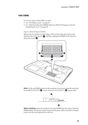 Page 45Lenovo Y400/Y500
41 1060 DIMM
For access, remove these FRUs in order:
 see “1010 Battery pack” on page 35
 see “1040 Hard disk drive(HDD)/Memory/Mini PCI Express Card slot 
compartment cover” on page 38
Figure 6. Removal steps of DIMM
Release the two latches on both edges of the socket at the same time in the 
direction shown by arrows  , and then unplug the DIMM in the direction 
shown by arrow  .
Note: If only one DIMM is used on the computer you are servicing, the card must 
be installed in SLOT-0 (...