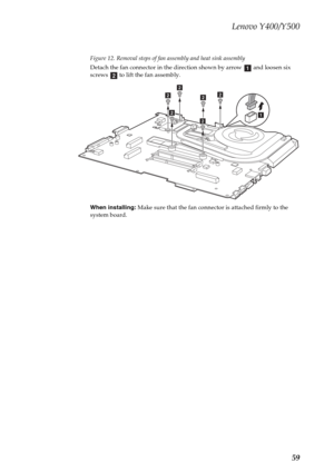 Page 63Lenovo Y400/Y500
59
Figure 12. Removal steps of fan assembly and heat sink assembly
Detach the fan connector in the direction shown by arrow   and loosen six 
screws   to lift the fan assembly.
When installing: Make sure that the fan connector is attached firmly to the 
system board.
ab
a
b
b
b
bb
b 