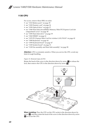 Page 64Lenovo Y400/Y500 Hardware Maintenance Manual
601130 CPU
For access, remove these FRUs in order:
 see “1010 Battery pack” on page 35
 see “1020 Dummy card” on page 36
 see “1030 Optical drive” on page 37
 see “1040 Hard disk drive(HDD)/Memory/Mini PCI Express Card slot 
compartment cover” on page 38
 see “1050 Hard disk drive” on page 39
 see “1060 DIMM” on page 41
 see “1070 PCI Express Mini Card for wireless LAN/WAN” on page 42
 see “1080 Keyboard” on page 44
 see “1090 Keyboard bezel” on page 47
 see...