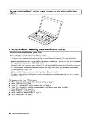 Page 90 

8VH
RQO\ WKHDXWKRUL] HGEDWW HU\VSHFL1HG IRU\RXU FRPSXW HU$Q\ RWKHU EDWWHU\FRXOG LJQLWHRU
H
[SORGH 
 

6\VWHPERDU GDVVHPEO\ DQGWKHUPDO IDQDVVHPEO\ 
,PSRU
WDQWQRWLFHV IRUKDQGOLQJ WKHV\VW HPERDU G
:KHQ
KDQGOLQJ WKHV\VW HPERDU GEHDU WKHIROORZLQJ LQPLQG
a
7KH V\VWHPERDU GKDV DQDFFHOHU RPHWHUZKLFK FDQEHEURN HQ LIVHYHU DOWKRXVDQGV RI*IRU FHVDUHDSSOLHG
1RW
HURSSLQJ DV\VW HPERDU GIURP DKHLJKW RIDV OLWWOH DVVL[ LQFKHV VRWKDW LWIDOOV 2DWRQDKDU GEHQFK FDQVXEMHFW
WKH
DFFHOHU RPHWHUWR DV PXFK...