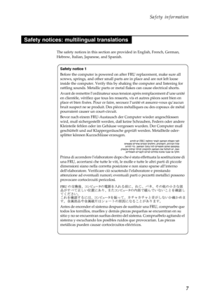 Page 11  
 
  
   
   
   
 
   
 
 
    
   
   
 
 
Safety information 
Safety notices: multilingual translations 
The safety notices in this section are  provided in English, French, German, 
Hebrew, Italian, Japanese, and Spanish. 
Safety notice 1 
Before the computer is powered on af ter FRU replacement, make sure all 
screws, springs, and other small parts are in place and are not left loose 
inside the computer . Verify this by shaking th e computer and listening for 
rattling sounds. Metallic parts or...