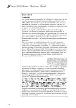 Page 14Lenovo B8080 Hardware Maintenance Manual 
Safety notice 4 
DANGER 
The lithium battery can cause a fire, an explosion, or a severe burn. Do not 
recharge it, remove its polarized connector, disassemble it, heat it above 
100°C (212°F), incinerate it, or expose  its cell contents to water. Dispose of 
the battery as required by local ordi nances or regulations. Use only the 
battery in the appropriate parts listing.  Use of an incorrect battery can result 
in ignition or expl osion of the battery. 
La...